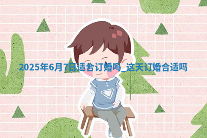 2025年6月7日适合订婚吗,这天订婚合适吗 2025年6月7日适合订婚吗,这天订婚合适吗