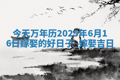 今天万年历2025年6月16日嫁娶的好日子,嫁娶吉日