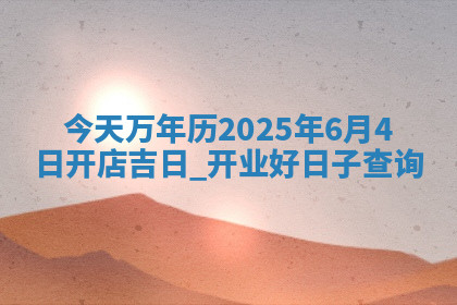 今天万年历2025年6月4日开店吉日,开业好日子查询 今天万年历2025年6月4日开店吉日,开业好日子查询